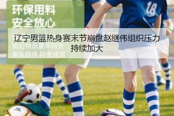辽宁男篮热身赛末节崩盘赵继伟组织压力持续加大