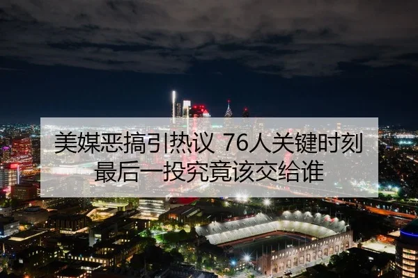 美媒恶搞引热议 76人关键时刻最后一投究竟该交给谁