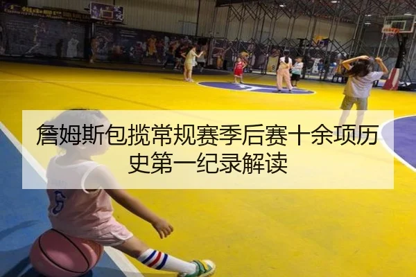 詹姆斯包揽常规赛季后赛十余项历史第一纪录解读